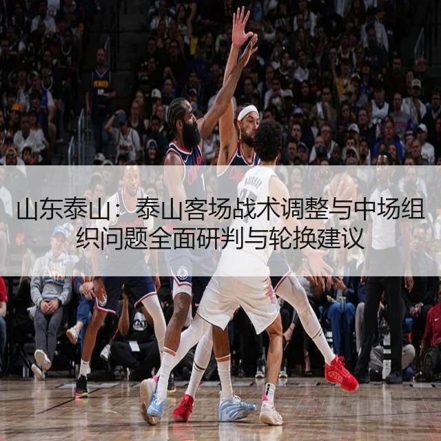 山东泰山:泰山客场战术调整与中场组织问题全面研判与轮换建议